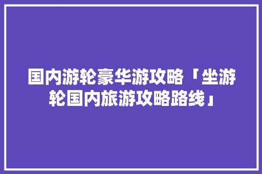 国内游轮豪华游攻略「坐游轮国内旅游攻略路线」