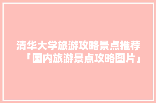 清华大学旅游攻略景点推荐「国内旅游景点攻略图片」 清华大学旅游攻略景点推荐「国内旅游景点攻略图片」 家庭生活