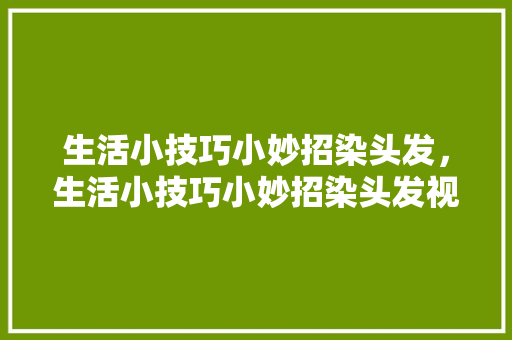 生活小技巧小妙招染头发，生活小技巧小妙招染头发视频。 生活小技巧小妙招染头发，生活小技巧小妙招染头发视频。 生活技巧