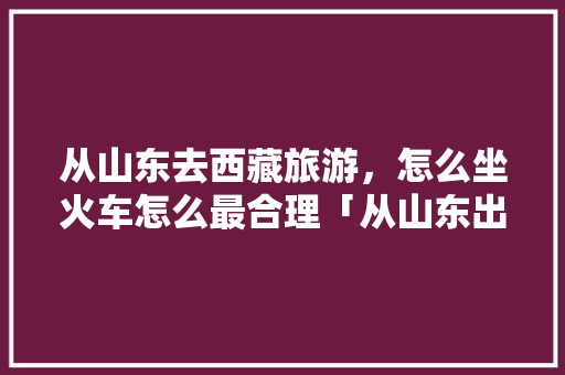 从山东去西藏旅游，怎么坐火车怎么最合理「从山东出发国内旅游攻略路线」