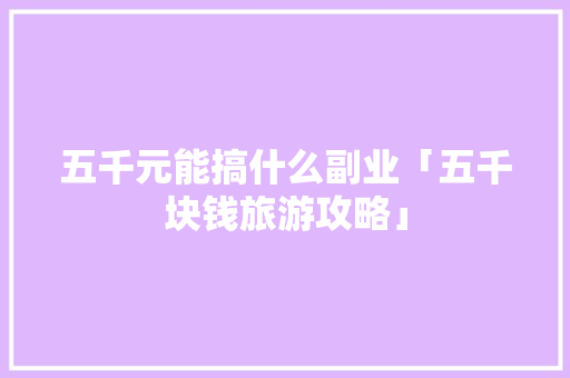 五千元能搞什么副业「五千块钱旅游攻略」 五千元能搞什么副业「五千块钱旅游攻略」 美食食谱