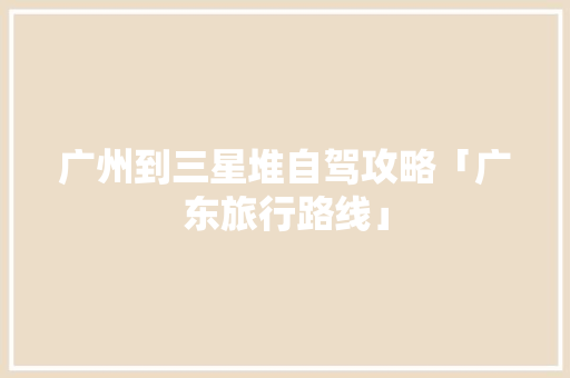 广州到三星堆自驾攻略「广东旅行路线」 广州到三星堆自驾攻略「广东旅行路线」 家庭生活
