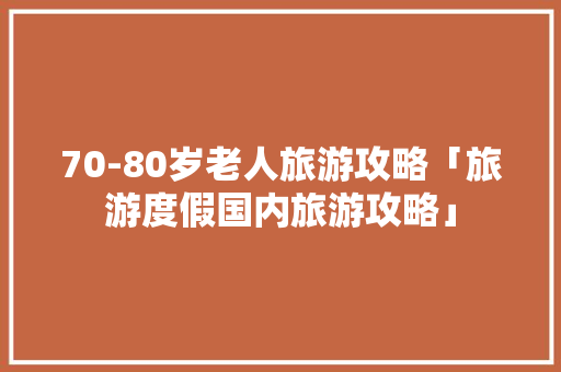 70-80岁老人旅游攻略「旅游度假国内旅游攻略」 70-80岁老人旅游攻略「旅游度假国内旅游攻略」 旅游指南