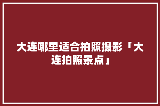 大连哪里适合拍照摄影「大连拍照景点」 大连哪里适合拍照摄影「大连拍照景点」 时尚潮流