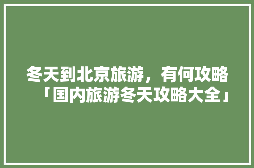 冬天到北京旅游，有何攻略「国内旅游冬天攻略大全」 冬天到北京旅游，有何攻略「国内旅游冬天攻略大全」 生活技巧