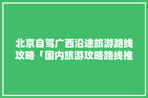 北京自驾广西沿途旅游路线攻略「国内旅游攻略路线推荐一下」 健康知识 北京自驾广西沿途旅游路线攻略「国内旅游攻略路线推荐一下」 北京自驾广西沿途旅游路线攻略「国内旅游攻略路线推荐一下」 健康知识