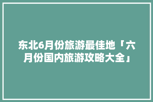 东北6月份旅游最佳地「六月份国内旅游攻略大全」 东北6月份旅游最佳地「六月份国内旅游攻略大全」 美食食谱