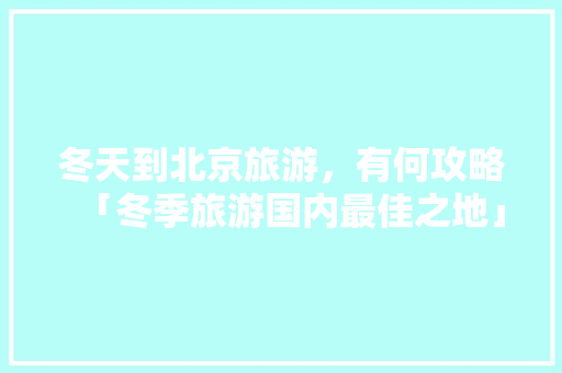冬天到北京旅游，有何攻略「冬季旅游国内最佳之地」 冬天到北京旅游，有何攻略「冬季旅游国内最佳之地」 家庭生活