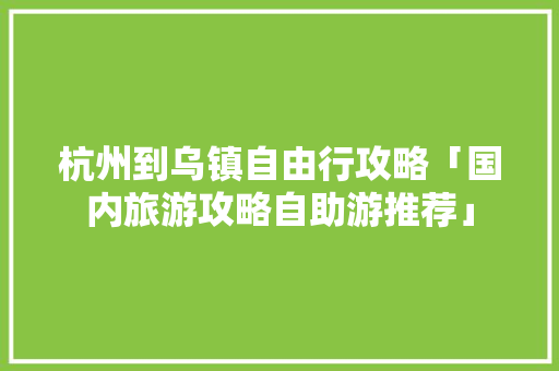 杭州到乌镇自由行攻略「国内旅游攻略自助游推荐」 杭州到乌镇自由行攻略「国内旅游攻略自助游推荐」 家庭生活