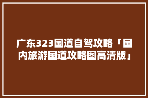 广东323国道自驾攻略「国内旅游国道攻略图高清版」 广东323国道自驾攻略「国内旅游国道攻略图高清版」 时尚潮流