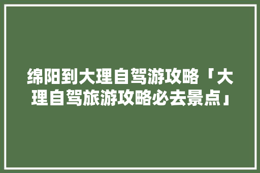 绵阳到大理自驾游攻略「大理自驾旅游攻略必去景点」