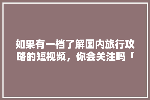 如果有一档了解国内旅行攻略的短视频，你会关注吗「国内旅游攻略详情介绍大全」 如果有一档了解国内旅行攻略的短视频，你会关注吗「国内旅游攻略详情介绍大全」 家庭生活