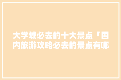 大学城必去的十大景点「国内旅游攻略必去的景点有哪些」 大学城必去的十大景点「国内旅游攻略必去的景点有哪些」 家庭生活