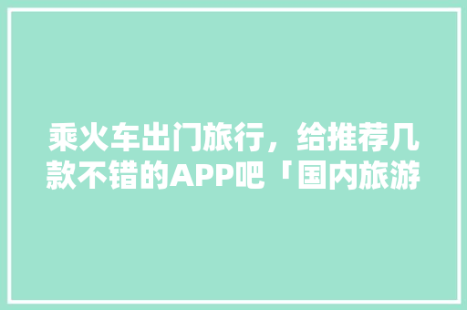 乘火车出门旅行，给推荐几款不错的APP吧「国内旅游攻略软件排行榜前十名」 乘火车出门旅行，给推荐几款不错的APP吧「国内旅游攻略软件排行榜前十名」 时尚潮流