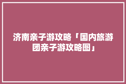 济南亲子游攻略「国内旅游团亲子游攻略图」 济南亲子游攻略「国内旅游团亲子游攻略图」 美食食谱