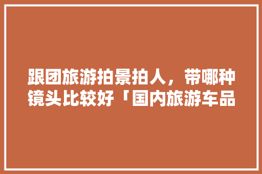 跟团旅游拍景拍人，带哪种镜头比较好「国内旅游车品牌」 跟团旅游拍景拍人，带哪种镜头比较好「国内旅游车品牌」 时尚潮流