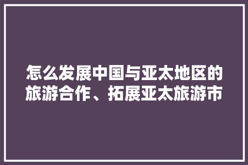 怎么发展中国与亚太地区的旅游合作、拓展亚太旅游市场「亚洲国内旅游地图攻略图片」 怎么发展中国与亚太地区的旅游合作、拓展亚太旅游市场「亚洲国内旅游地图攻略图片」 旅游指南