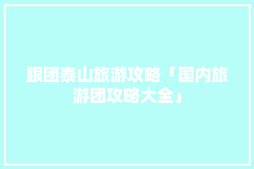 跟团泰山旅游攻略「国内旅游团攻略大全」 跟团泰山旅游攻略「国内旅游团攻略大全」 家庭生活