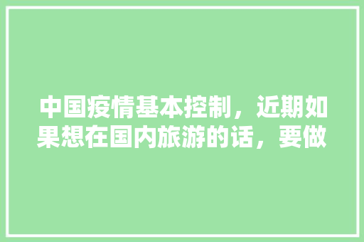 中国疫情基本控制，近期如果想在国内旅游的话，要做好哪些准备「国内旅游美景攻略大全图片」 中国疫情基本控制，近期如果想在国内旅游的话，要做好哪些准备「国内旅游美景攻略大全图片」 健康知识