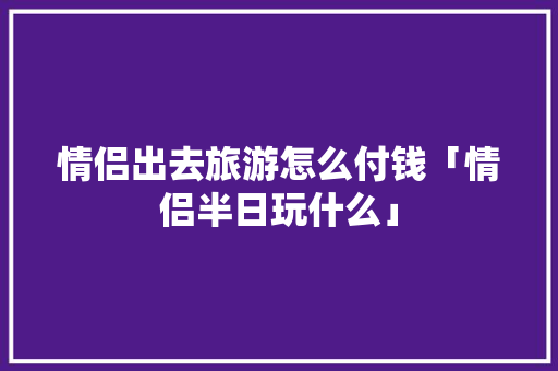 情侣出去旅游怎么付钱「情侣半日玩什么」