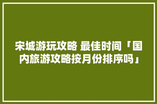 宋城游玩攻略 最佳时间「国内旅游攻略按月份排序吗」