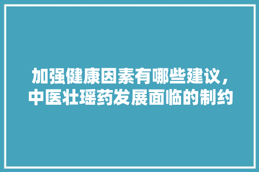 加强健康因素有哪些建议，中医壮瑶药发展面临的制约因素及建议。 加强健康因素有哪些建议，中医壮瑶药发展面临的制约因素及建议。 健康知识