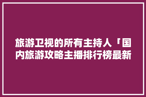 旅游卫视的所有主持人「国内旅游攻略主播排行榜最新」 旅游卫视的所有主持人「国内旅游攻略主播排行榜最新」 时尚潮流