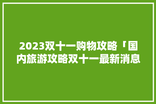 2023双十一购物攻略「国内旅游攻略双十一最新消息」 2023双十一购物攻略「国内旅游攻略双十一最新消息」 旅游指南