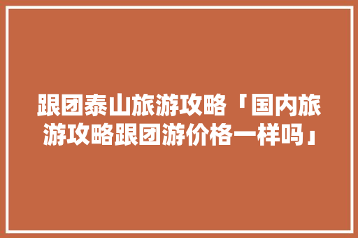 跟团泰山旅游攻略「国内旅游攻略跟团游价格一样吗」