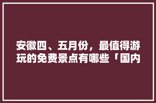 安徽四、五月份，最值得游玩的免费景点有哪些「国内旅游四五月份攻略图片」 安徽四、五月份，最值得游玩的免费景点有哪些「国内旅游四五月份攻略图片」 家庭生活