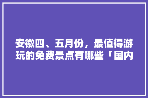 安徽四、五月份，最值得游玩的免费景点有哪些「国内旅游四五月份攻略图片」 安徽四、五月份，最值得游玩的免费景点有哪些「国内旅游四五月份攻略图片」 生活技巧