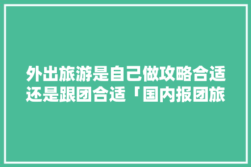 外出旅游是自己做攻略合适还是跟团合适「国内报团旅游推荐」 外出旅游是自己做攻略合适还是跟团合适「国内报团旅游推荐」 家庭生活