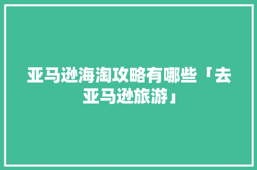 亚马逊海淘攻略有哪些「去亚马逊旅游」 亚马逊海淘攻略有哪些「去亚马逊旅游」 健康知识
