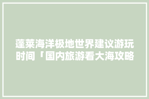 蓬莱海洋极地世界建议游玩时间「国内旅游看大海攻略图」 蓬莱海洋极地世界建议游玩时间「国内旅游看大海攻略图」 家庭生活