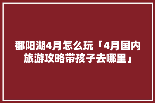鄱阳湖4月怎么玩「4月国内旅游攻略带孩子去哪里」 鄱阳湖4月怎么玩「4月国内旅游攻略带孩子去哪里」 家庭生活