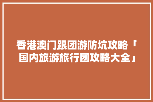 香港澳门跟团游防坑攻略「国内旅游旅行团攻略大全」 香港澳门跟团游防坑攻略「国内旅游旅行团攻略大全」 生活技巧