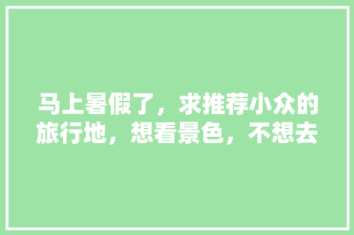 马上暑假了，求推荐小众的旅行地，想看景色，不想去城市，时间7天左右「夏季小众旅游地点」 马上暑假了，求推荐小众的旅行地，想看景色，不想去城市，时间7天左右「夏季小众旅游地点」 美食食谱