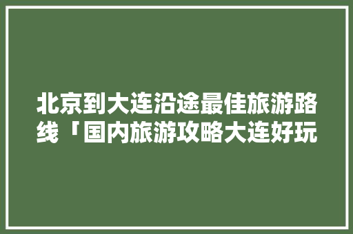 北京到大连沿途最佳旅游路线「国内旅游攻略大连好玩的地方」 北京到大连沿途最佳旅游路线「国内旅游攻略大连好玩的地方」 家庭生活