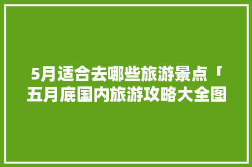 5月适合去哪些旅游景点「五月底国内旅游攻略大全图片」 5月适合去哪些旅游景点「五月底国内旅游攻略大全图片」 美食食谱