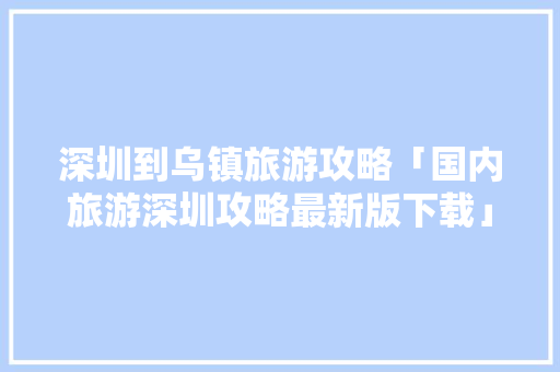 深圳到乌镇旅游攻略「国内旅游深圳攻略最新版下载」