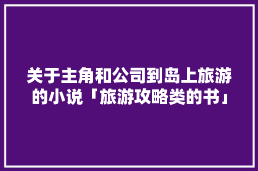 关于主角和公司到岛上旅游的小说「旅游攻略类的书」 关于主角和公司到岛上旅游的小说「旅游攻略类的书」 家庭生活