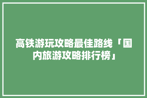 高铁游玩攻略最佳路线「国内旅游攻略排行榜」 高铁游玩攻略最佳路线「国内旅游攻略排行榜」 时尚潮流