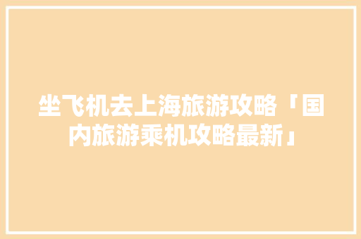 坐飞机去上海旅游攻略「国内旅游乘机攻略最新」 坐飞机去上海旅游攻略「国内旅游乘机攻略最新」 家庭生活