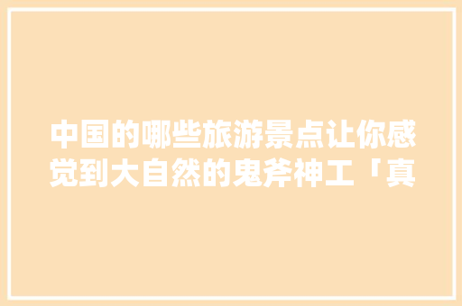 中国的哪些旅游景点让你感觉到大自然的鬼斧神工「真实国内旅游攻略大全图片」 旅游指南 中国的哪些旅游景点让你感觉到大自然的鬼斧神工「真实国内旅游攻略大全图片」 中国的哪些旅游景点让你感觉到大自然的鬼斧神工「真实国内旅游攻略大全图片」 旅游指南