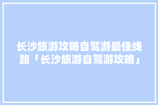 长沙旅游攻略自驾游最佳线路「长沙旅游自驾游攻略」