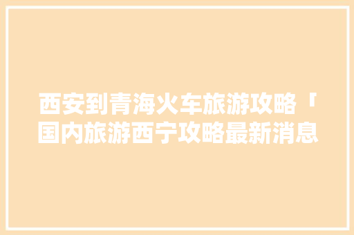 西安到青海火车旅游攻略「国内旅游西宁攻略最新消息」 西安到青海火车旅游攻略「国内旅游西宁攻略最新消息」 健康知识