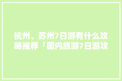 杭州、苏州7日游有什么攻略推荐「国内旅游7日游攻略最新消息」