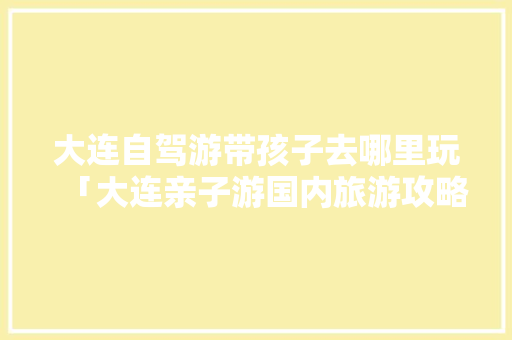 大连自驾游带孩子去哪里玩「大连亲子游国内旅游攻略大全」