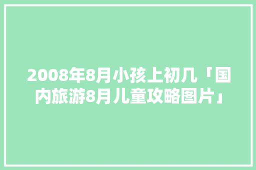 2008年8月小孩上初几「国内旅游8月儿童攻略图片」 2008年8月小孩上初几「国内旅游8月儿童攻略图片」 美食食谱