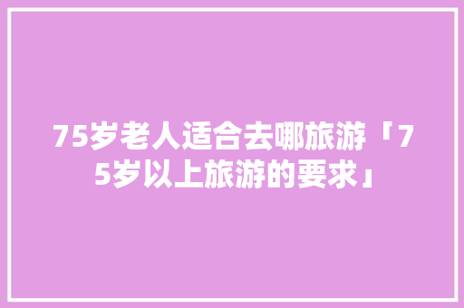 75岁老人适合去哪旅游「75岁以上旅游的要求」 生活技巧 75岁老人适合去哪旅游「75岁以上旅游的要求」 75岁老人适合去哪旅游「75岁以上旅游的要求」 生活技巧